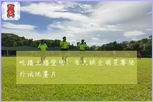 吃播主播登场！洛夫顿全明星赛场外试玩薯片