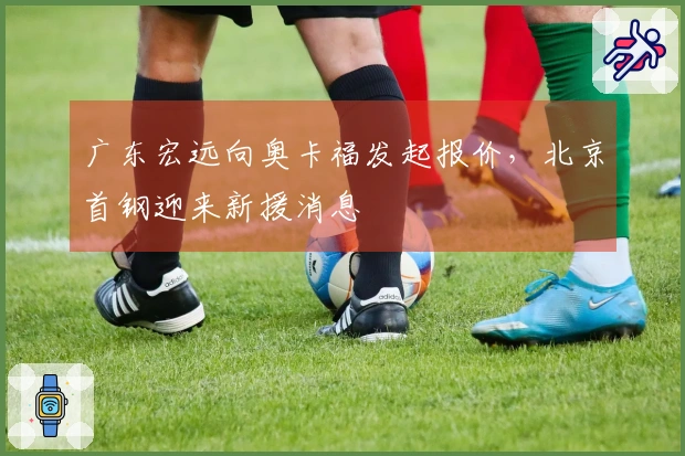 广东宏远向奥卡福发起报价，北京首钢迎来新援消息