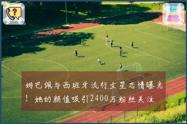 姆巴佩与西班牙流行女星恋情曝光！她的颜值吸引2400万粉丝关注