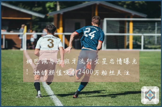 姆巴佩与西班牙流行女星恋情曝光！她的颜值吸引2400万粉丝关注
