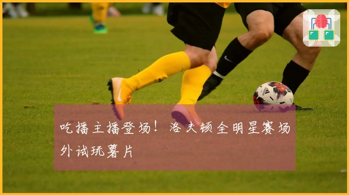吃播主播登场！洛夫顿全明星赛场外试玩薯片