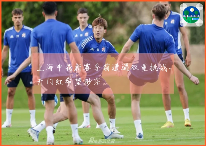 上海申花新赛季前遭遇双重挑战，开门红希望渺茫