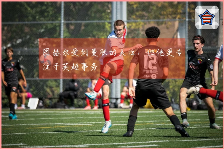 图赫尔受到曼联的关注，但他更专注于英超事务
