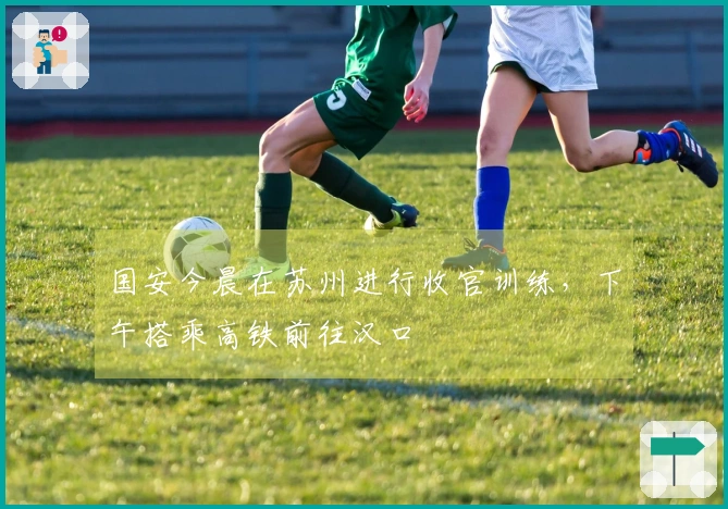 国安今晨在苏州进行收官训练，下午搭乘高铁前往汉口