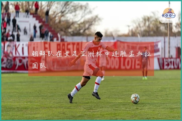 朝鲜队在女足亚洲杯中连胜孟加拉国队