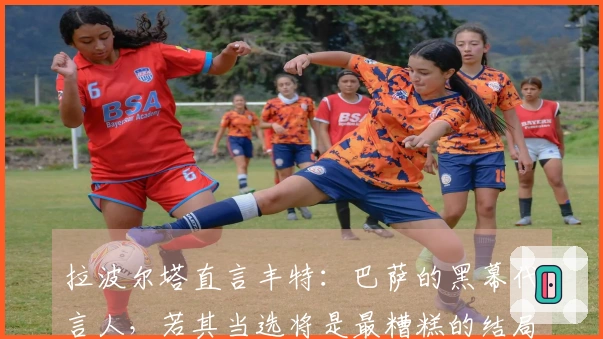 拉波尔塔直言丰特：巴萨的黑幕代言人，若其当选将是最糟糕的结局