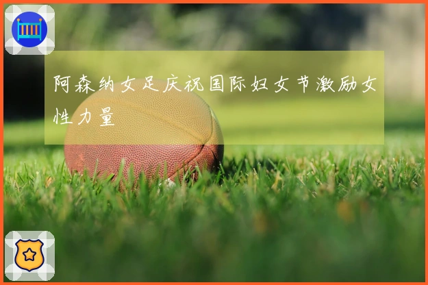 阿森纳女足庆祝国际妇女节激励女性力量
