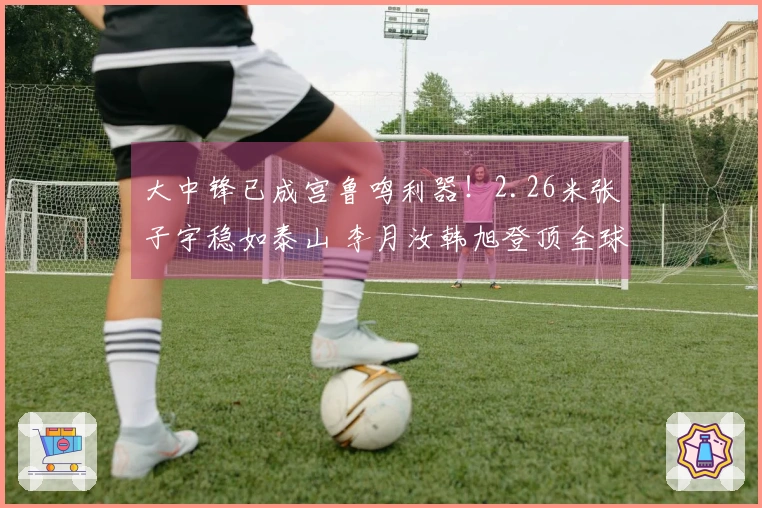 大中锋已成宫鲁鸣利器！2.26米张子宇稳如泰山 李月汝韩旭登顶全球