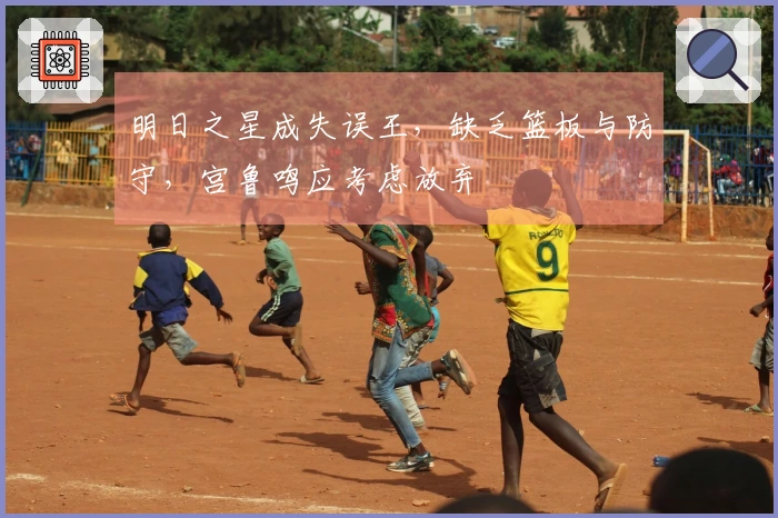明日之星成失误王，缺乏篮板与防守，宫鲁鸣应考虑放弃
