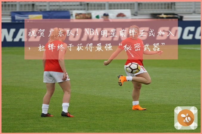 祝贺广东队！NBA明星前锋正式加入，杜锋终于获得最强“秘密武器”！